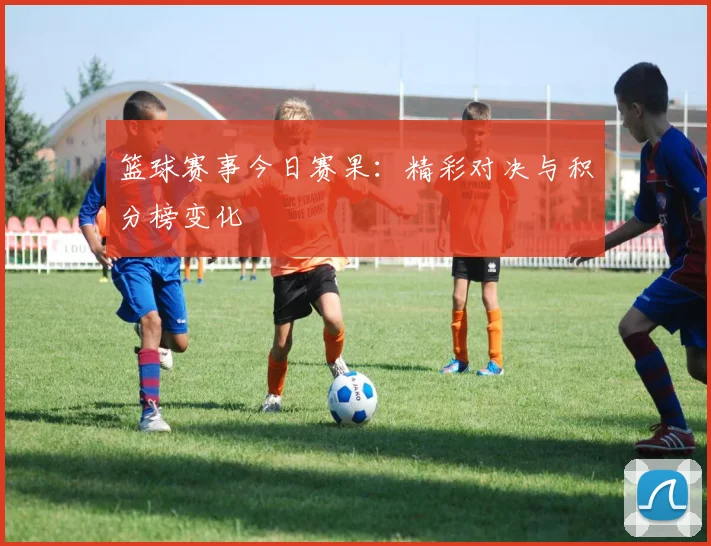 篮球赛事今日赛果：精彩对决与积分榜变化